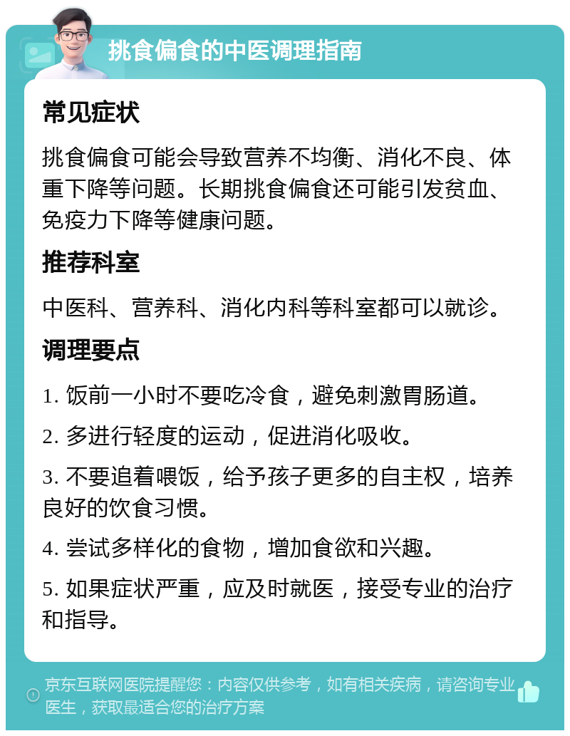 挑食偏食的中医调理指南 常见症状 挑食偏食可能会导致营养不均衡、消化不良、体重下降等问题。长期挑食偏食还可能引发贫血、免疫力下降等健康问题。 推荐科室 中医科、营养科、消化内科等科室都可以就诊。 调理要点 1. 饭前一小时不要吃冷食，避免刺激胃肠道。 2. 多进行轻度的运动，促进消化吸收。 3. 不要追着喂饭，给予孩子更多的自主权，培养良好的饮食习惯。 4. 尝试多样化的食物，增加食欲和兴趣。 5. 如果症状严重，应及时就医，接受专业的治疗和指导。