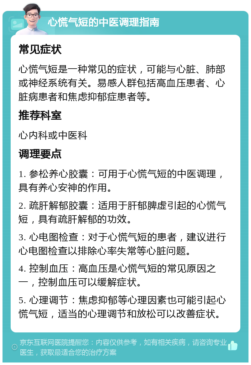 心慌气短的中医调理指南 常见症状 心慌气短是一种常见的症状，可能与心脏、肺部或神经系统有关。易感人群包括高血压患者、心脏病患者和焦虑抑郁症患者等。 推荐科室 心内科或中医科 调理要点 1. 参松养心胶囊：可用于心慌气短的中医调理，具有养心安神的作用。 2. 疏肝解郁胶囊：适用于肝郁脾虚引起的心慌气短，具有疏肝解郁的功效。 3. 心电图检查：对于心慌气短的患者，建议进行心电图检查以排除心率失常等心脏问题。 4. 控制血压：高血压是心慌气短的常见原因之一，控制血压可以缓解症状。 5. 心理调节：焦虑抑郁等心理因素也可能引起心慌气短，适当的心理调节和放松可以改善症状。