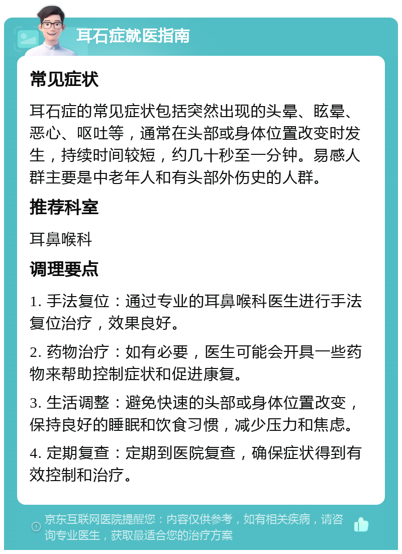 耳石症就医指南 常见症状 耳石症的常见症状包括突然出现的头晕、眩晕、恶心、呕吐等，通常在头部或身体位置改变时发生，持续时间较短，约几十秒至一分钟。易感人群主要是中老年人和有头部外伤史的人群。 推荐科室 耳鼻喉科 调理要点 1. 手法复位：通过专业的耳鼻喉科医生进行手法复位治疗，效果良好。 2. 药物治疗：如有必要，医生可能会开具一些药物来帮助控制症状和促进康复。 3. 生活调整：避免快速的头部或身体位置改变，保持良好的睡眠和饮食习惯，减少压力和焦虑。 4. 定期复查：定期到医院复查，确保症状得到有效控制和治疗。