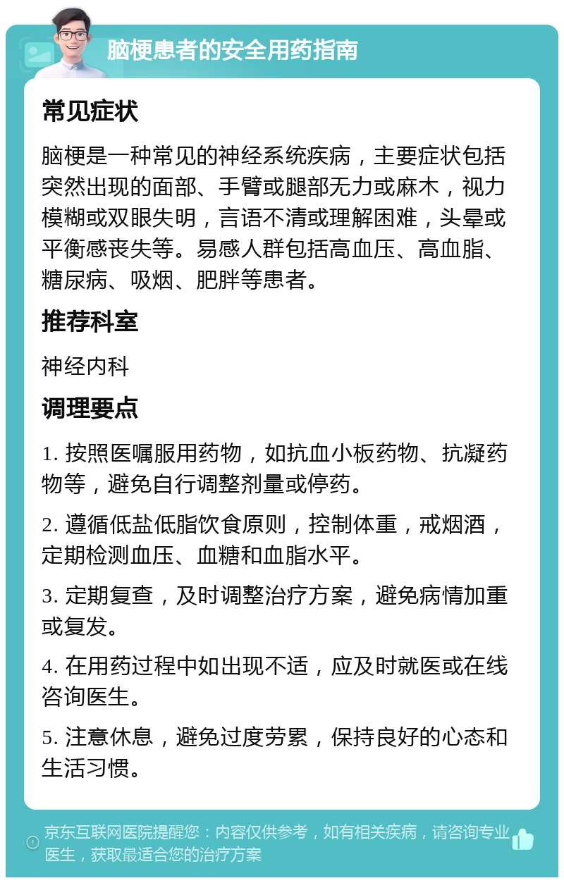 脑梗患者的安全用药指南 常见症状 脑梗是一种常见的神经系统疾病，主要症状包括突然出现的面部、手臂或腿部无力或麻木，视力模糊或双眼失明，言语不清或理解困难，头晕或平衡感丧失等。易感人群包括高血压、高血脂、糖尿病、吸烟、肥胖等患者。 推荐科室 神经内科 调理要点 1. 按照医嘱服用药物，如抗血小板药物、抗凝药物等，避免自行调整剂量或停药。 2. 遵循低盐低脂饮食原则，控制体重，戒烟酒，定期检测血压、血糖和血脂水平。 3. 定期复查，及时调整治疗方案，避免病情加重或复发。 4. 在用药过程中如出现不适，应及时就医或在线咨询医生。 5. 注意休息，避免过度劳累，保持良好的心态和生活习惯。