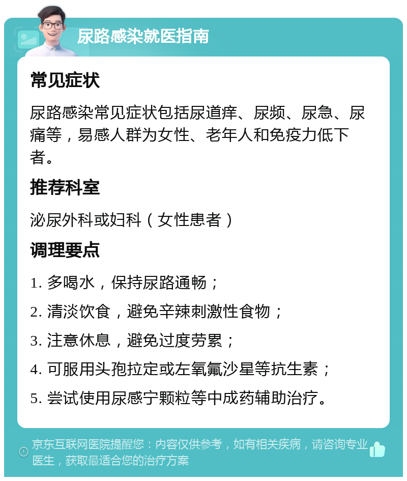 尿路感染就医指南 常见症状 尿路感染常见症状包括尿道痒、尿频、尿急、尿痛等，易感人群为女性、老年人和免疫力低下者。 推荐科室 泌尿外科或妇科（女性患者） 调理要点 1. 多喝水，保持尿路通畅； 2. 清淡饮食，避免辛辣刺激性食物； 3. 注意休息，避免过度劳累； 4. 可服用头孢拉定或左氧氟沙星等抗生素； 5. 尝试使用尿感宁颗粒等中成药辅助治疗。