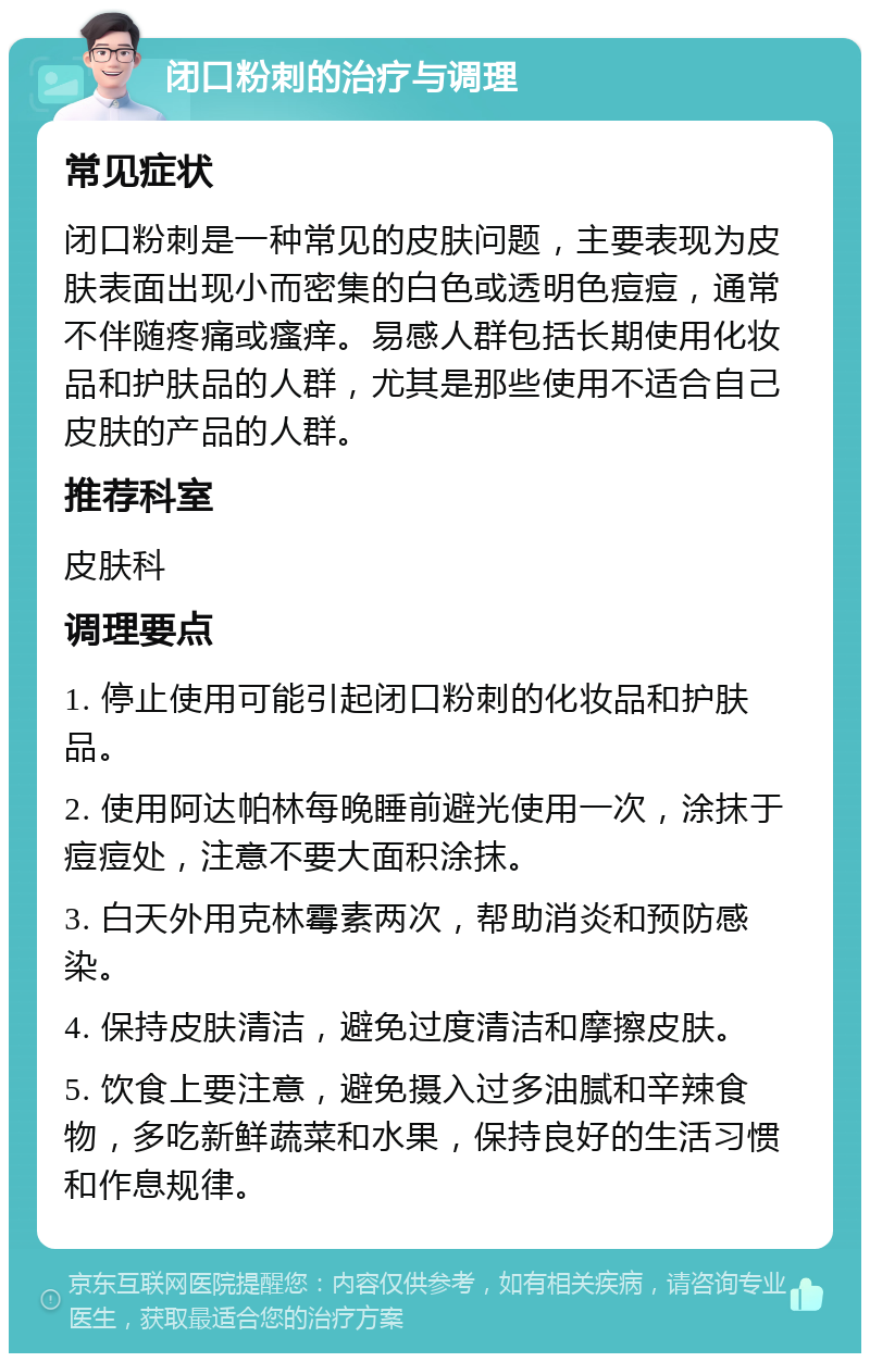 闭口粉刺的治疗与调理 常见症状 闭口粉刺是一种常见的皮肤问题，主要表现为皮肤表面出现小而密集的白色或透明色痘痘，通常不伴随疼痛或瘙痒。易感人群包括长期使用化妆品和护肤品的人群，尤其是那些使用不适合自己皮肤的产品的人群。 推荐科室 皮肤科 调理要点 1. 停止使用可能引起闭口粉刺的化妆品和护肤品。 2. 使用阿达帕林每晚睡前避光使用一次，涂抹于痘痘处，注意不要大面积涂抹。 3. 白天外用克林霉素两次，帮助消炎和预防感染。 4. 保持皮肤清洁，避免过度清洁和摩擦皮肤。 5. 饮食上要注意，避免摄入过多油腻和辛辣食物，多吃新鲜蔬菜和水果，保持良好的生活习惯和作息规律。