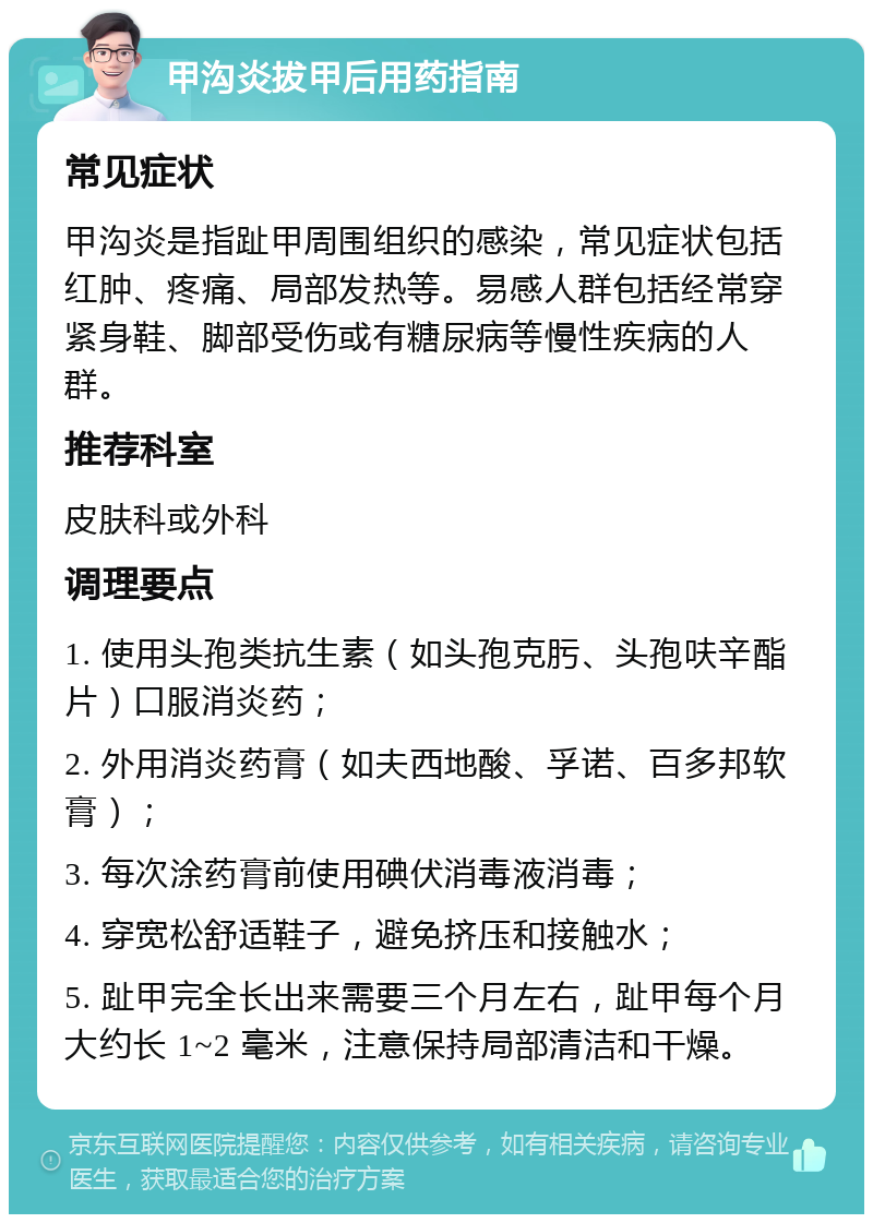 甲沟炎拔甲后用药指南 常见症状 甲沟炎是指趾甲周围组织的感染，常见症状包括红肿、疼痛、局部发热等。易感人群包括经常穿紧身鞋、脚部受伤或有糖尿病等慢性疾病的人群。 推荐科室 皮肤科或外科 调理要点 1. 使用头孢类抗生素（如头孢克肟、头孢呋辛酯片）口服消炎药； 2. 外用消炎药膏（如夫西地酸、孚诺、百多邦软膏）； 3. 每次涂药膏前使用碘伏消毒液消毒； 4. 穿宽松舒适鞋子，避免挤压和接触水； 5. 趾甲完全长出来需要三个月左右，趾甲每个月大约长 1~2 毫米，注意保持局部清洁和干燥。