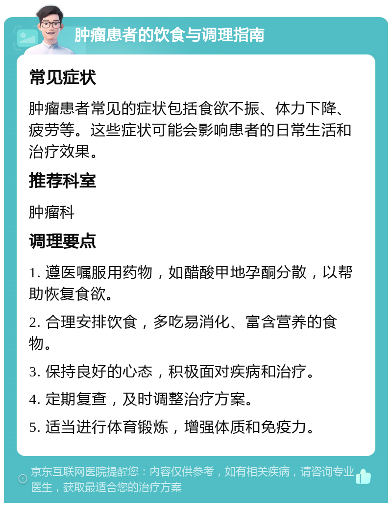 肿瘤患者的饮食与调理指南 常见症状 肿瘤患者常见的症状包括食欲不振、体力下降、疲劳等。这些症状可能会影响患者的日常生活和治疗效果。 推荐科室 肿瘤科 调理要点 1. 遵医嘱服用药物，如醋酸甲地孕酮分散，以帮助恢复食欲。 2. 合理安排饮食，多吃易消化、富含营养的食物。 3. 保持良好的心态，积极面对疾病和治疗。 4. 定期复查，及时调整治疗方案。 5. 适当进行体育锻炼，增强体质和免疫力。