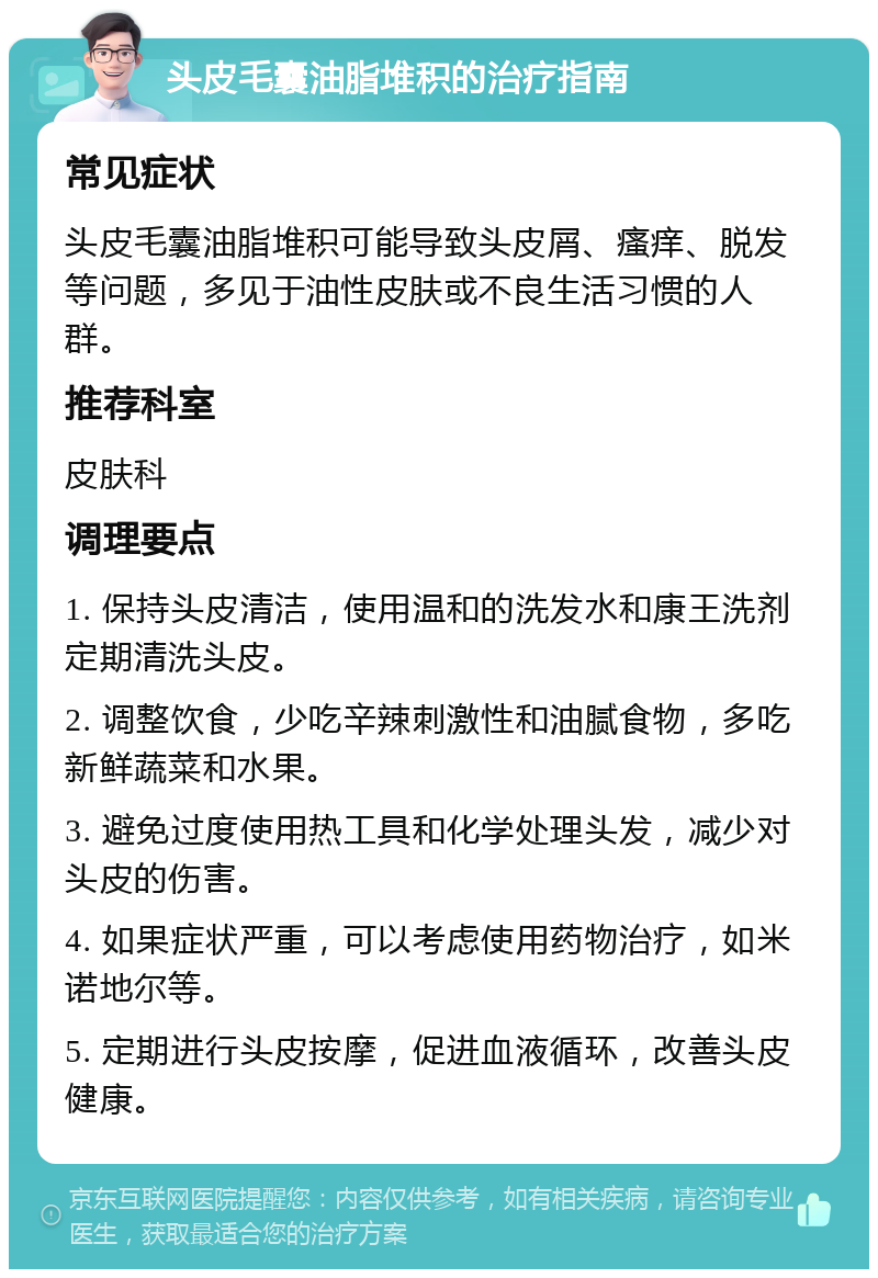 头皮毛囊油脂堆积的治疗指南 常见症状 头皮毛囊油脂堆积可能导致头皮屑、瘙痒、脱发等问题，多见于油性皮肤或不良生活习惯的人群。 推荐科室 皮肤科 调理要点 1. 保持头皮清洁，使用温和的洗发水和康王洗剂定期清洗头皮。 2. 调整饮食，少吃辛辣刺激性和油腻食物，多吃新鲜蔬菜和水果。 3. 避免过度使用热工具和化学处理头发，减少对头皮的伤害。 4. 如果症状严重，可以考虑使用药物治疗，如米诺地尔等。 5. 定期进行头皮按摩，促进血液循环，改善头皮健康。