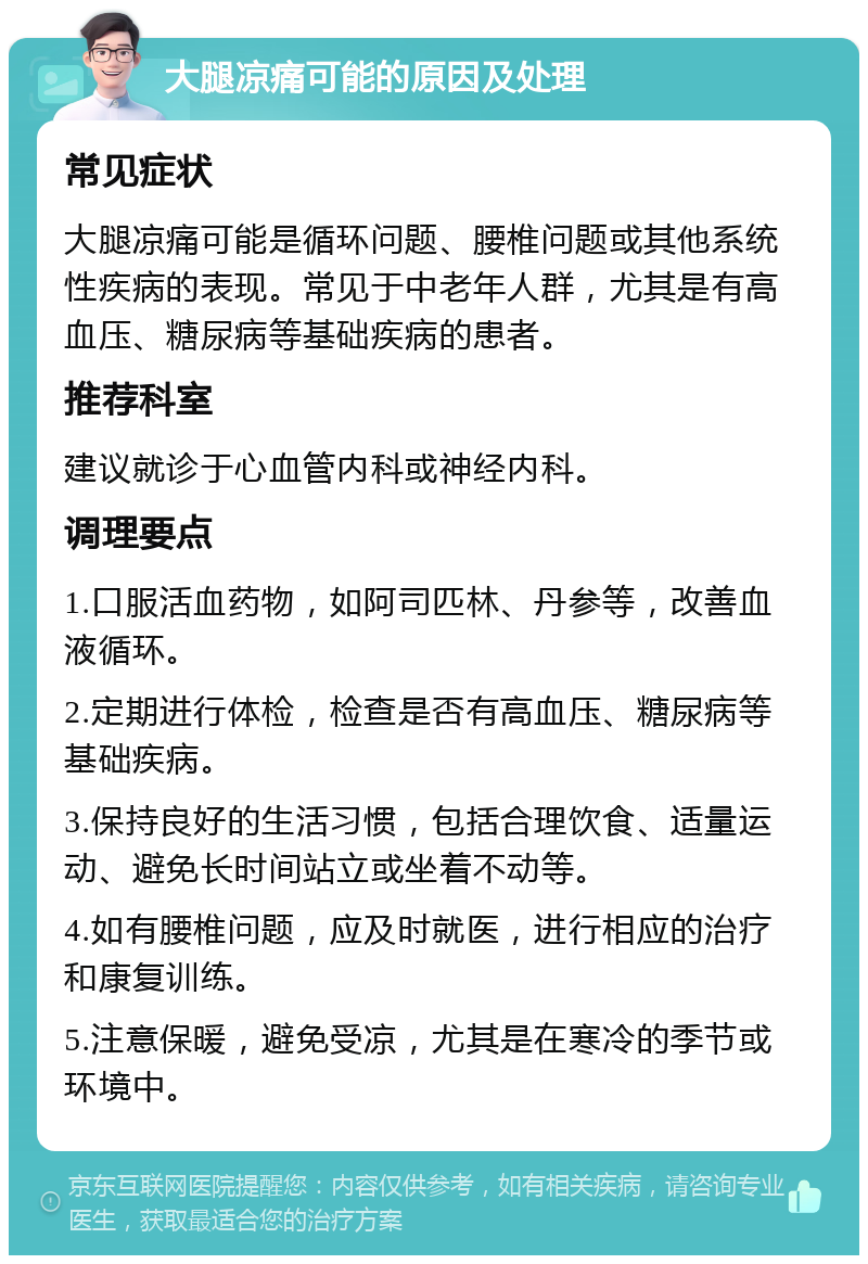 大腿凉痛可能的原因及处理 常见症状 大腿凉痛可能是循环问题、腰椎问题或其他系统性疾病的表现。常见于中老年人群，尤其是有高血压、糖尿病等基础疾病的患者。 推荐科室 建议就诊于心血管内科或神经内科。 调理要点 1.口服活血药物，如阿司匹林、丹参等，改善血液循环。 2.定期进行体检，检查是否有高血压、糖尿病等基础疾病。 3.保持良好的生活习惯，包括合理饮食、适量运动、避免长时间站立或坐着不动等。 4.如有腰椎问题，应及时就医，进行相应的治疗和康复训练。 5.注意保暖，避免受凉，尤其是在寒冷的季节或环境中。