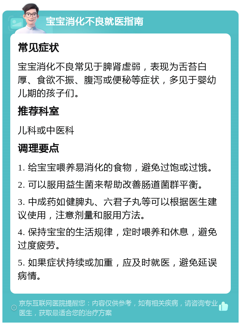 宝宝消化不良就医指南 常见症状 宝宝消化不良常见于脾肾虚弱，表现为舌苔白厚、食欲不振、腹泻或便秘等症状，多见于婴幼儿期的孩子们。 推荐科室 儿科或中医科 调理要点 1. 给宝宝喂养易消化的食物，避免过饱或过饿。 2. 可以服用益生菌来帮助改善肠道菌群平衡。 3. 中成药如健脾丸、六君子丸等可以根据医生建议使用，注意剂量和服用方法。 4. 保持宝宝的生活规律，定时喂养和休息，避免过度疲劳。 5. 如果症状持续或加重，应及时就医，避免延误病情。