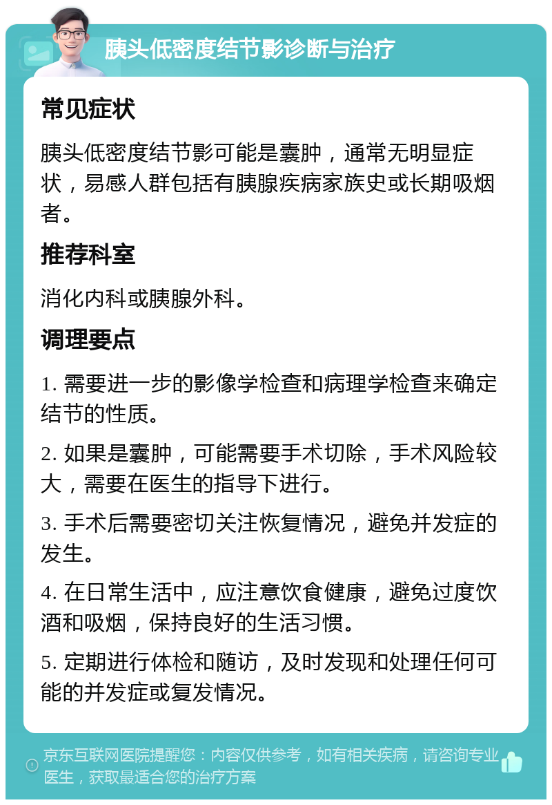 胰头低密度结节影诊断与治疗 常见症状 胰头低密度结节影可能是囊肿，通常无明显症状，易感人群包括有胰腺疾病家族史或长期吸烟者。 推荐科室 消化内科或胰腺外科。 调理要点 1. 需要进一步的影像学检查和病理学检查来确定结节的性质。 2. 如果是囊肿，可能需要手术切除，手术风险较大，需要在医生的指导下进行。 3. 手术后需要密切关注恢复情况，避免并发症的发生。 4. 在日常生活中，应注意饮食健康，避免过度饮酒和吸烟，保持良好的生活习惯。 5. 定期进行体检和随访，及时发现和处理任何可能的并发症或复发情况。