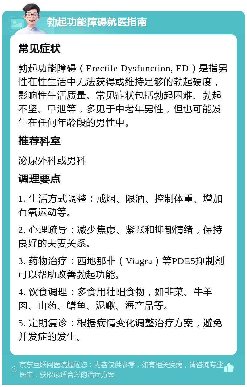 勃起功能障碍就医指南 常见症状 勃起功能障碍（Erectile Dysfunction, ED）是指男性在性生活中无法获得或维持足够的勃起硬度，影响性生活质量。常见症状包括勃起困难、勃起不坚、早泄等，多见于中老年男性，但也可能发生在任何年龄段的男性中。 推荐科室 泌尿外科或男科 调理要点 1. 生活方式调整：戒烟、限酒、控制体重、增加有氧运动等。 2. 心理疏导：减少焦虑、紧张和抑郁情绪，保持良好的夫妻关系。 3. 药物治疗：西地那非（Viagra）等PDE5抑制剂可以帮助改善勃起功能。 4. 饮食调理：多食用壮阳食物，如韭菜、牛羊肉、山药、鳝鱼、泥鳅、海产品等。 5. 定期复诊：根据病情变化调整治疗方案，避免并发症的发生。