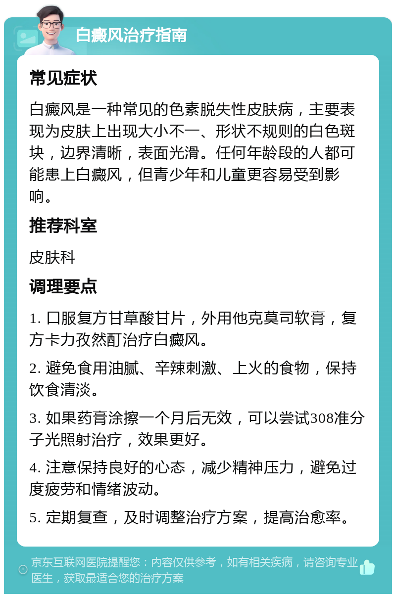 白癜风治疗指南 常见症状 白癜风是一种常见的色素脱失性皮肤病，主要表现为皮肤上出现大小不一、形状不规则的白色斑块，边界清晰，表面光滑。任何年龄段的人都可能患上白癜风，但青少年和儿童更容易受到影响。 推荐科室 皮肤科 调理要点 1. 口服复方甘草酸甘片，外用他克莫司软膏，复方卡力孜然酊治疗白癜风。 2. 避免食用油腻、辛辣刺激、上火的食物，保持饮食清淡。 3. 如果药膏涂擦一个月后无效，可以尝试308准分子光照射治疗，效果更好。 4. 注意保持良好的心态，减少精神压力，避免过度疲劳和情绪波动。 5. 定期复查，及时调整治疗方案，提高治愈率。