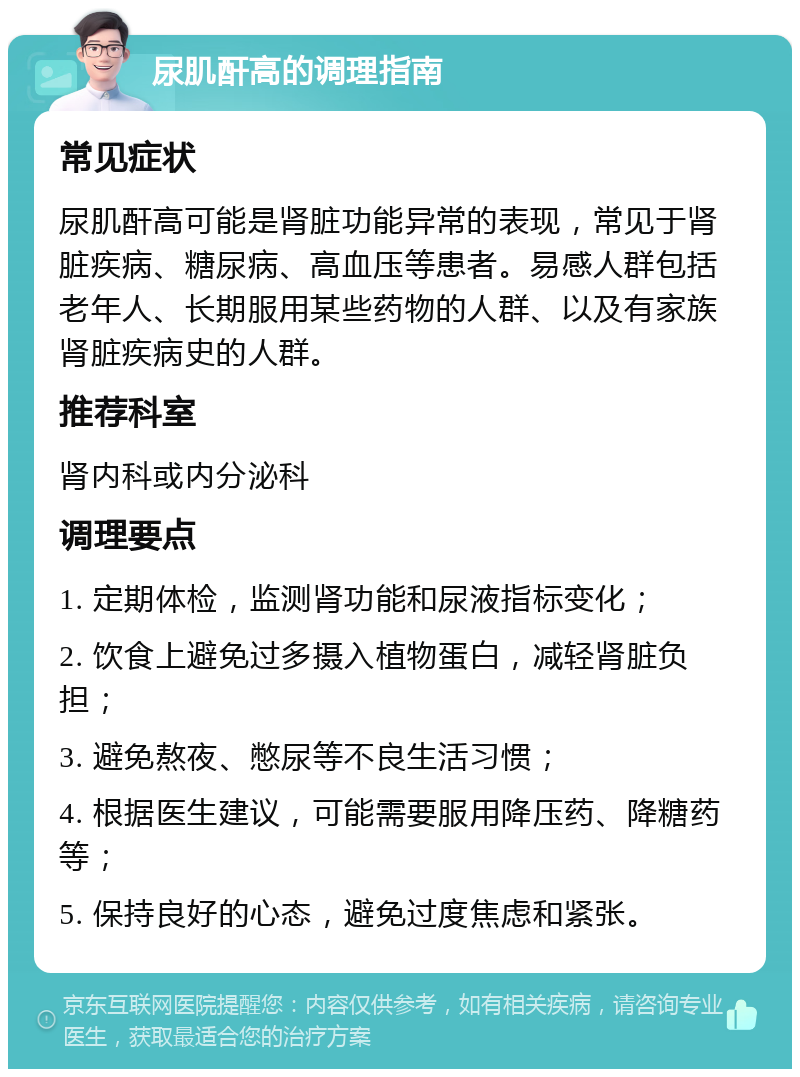 尿肌酐高的调理指南 常见症状 尿肌酐高可能是肾脏功能异常的表现，常见于肾脏疾病、糖尿病、高血压等患者。易感人群包括老年人、长期服用某些药物的人群、以及有家族肾脏疾病史的人群。 推荐科室 肾内科或内分泌科 调理要点 1. 定期体检，监测肾功能和尿液指标变化； 2. 饮食上避免过多摄入植物蛋白，减轻肾脏负担； 3. 避免熬夜、憋尿等不良生活习惯； 4. 根据医生建议，可能需要服用降压药、降糖药等； 5. 保持良好的心态，避免过度焦虑和紧张。