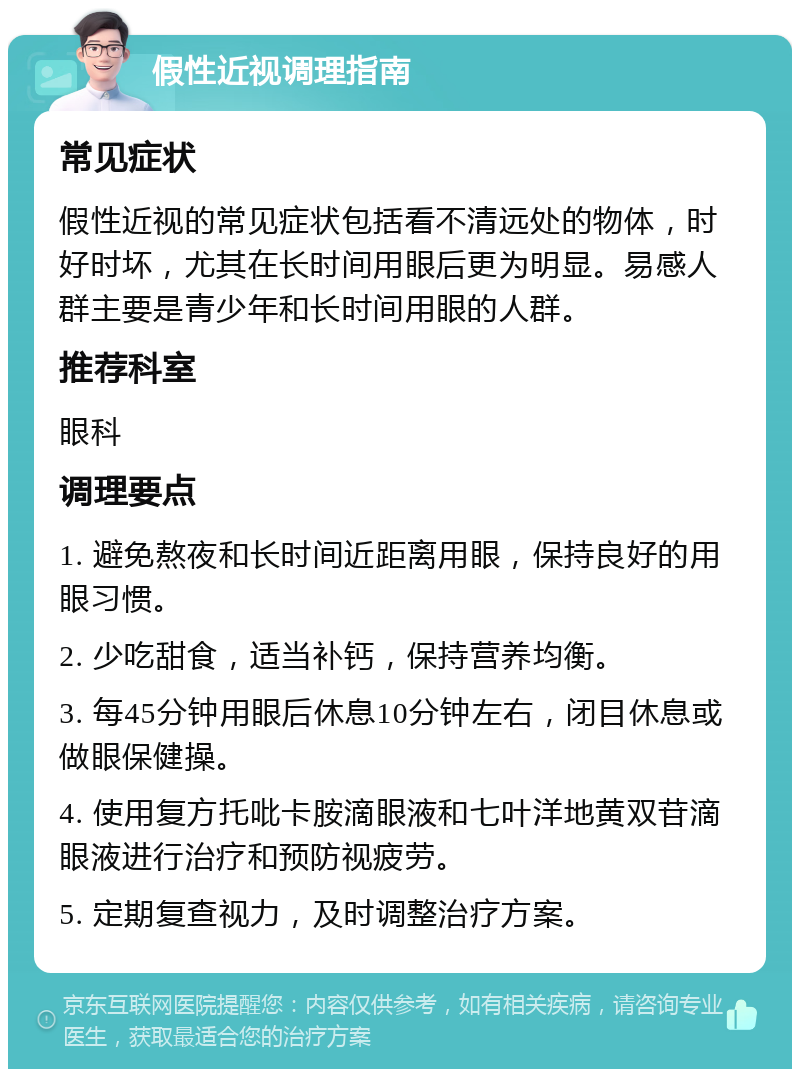 假性近视调理指南 常见症状 假性近视的常见症状包括看不清远处的物体，时好时坏，尤其在长时间用眼后更为明显。易感人群主要是青少年和长时间用眼的人群。 推荐科室 眼科 调理要点 1. 避免熬夜和长时间近距离用眼，保持良好的用眼习惯。 2. 少吃甜食，适当补钙，保持营养均衡。 3. 每45分钟用眼后休息10分钟左右，闭目休息或做眼保健操。 4. 使用复方托吡卡胺滴眼液和七叶洋地黄双苷滴眼液进行治疗和预防视疲劳。 5. 定期复查视力，及时调整治疗方案。