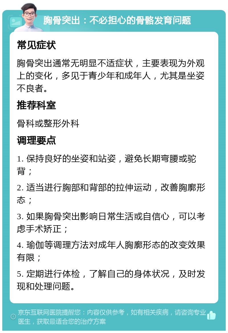 胸骨突出：不必担心的骨骼发育问题 常见症状 胸骨突出通常无明显不适症状，主要表现为外观上的变化，多见于青少年和成年人，尤其是坐姿不良者。 推荐科室 骨科或整形外科 调理要点 1. 保持良好的坐姿和站姿，避免长期弯腰或驼背； 2. 适当进行胸部和背部的拉伸运动，改善胸廓形态； 3. 如果胸骨突出影响日常生活或自信心，可以考虑手术矫正； 4. 瑜伽等调理方法对成年人胸廓形态的改变效果有限； 5. 定期进行体检，了解自己的身体状况，及时发现和处理问题。