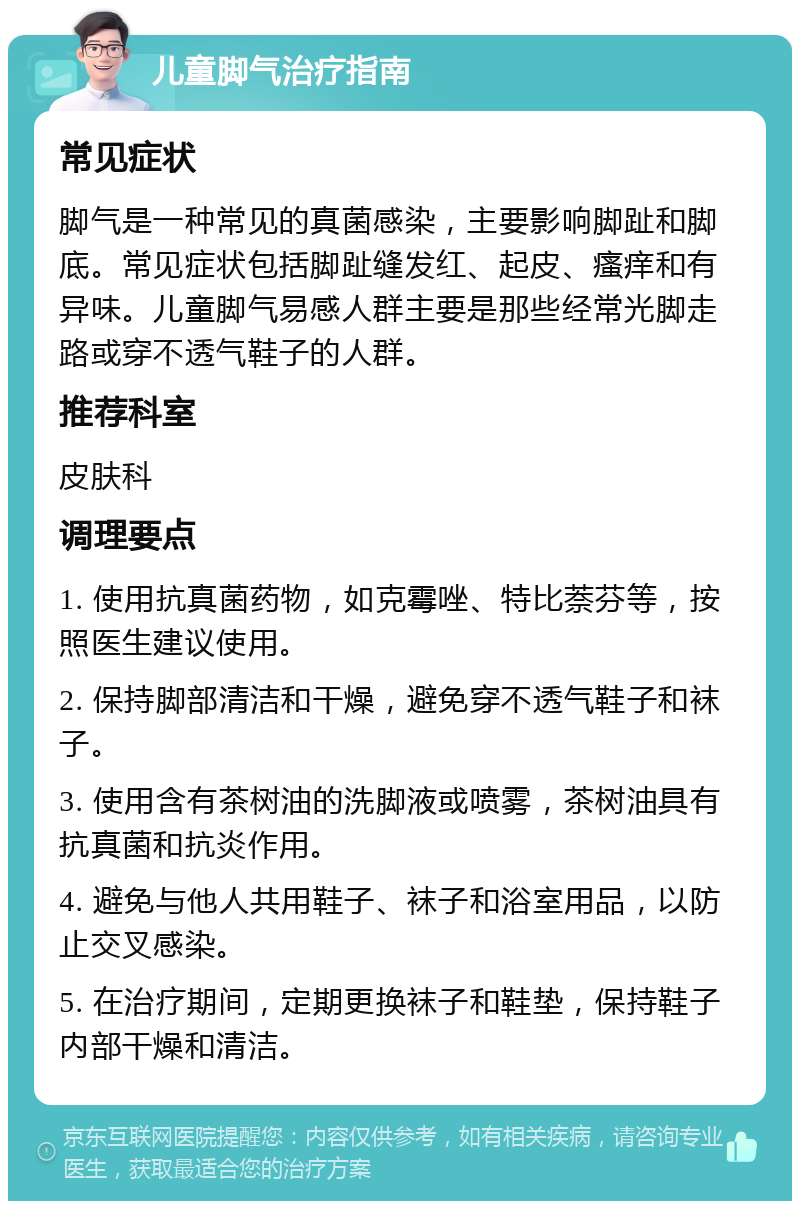 儿童脚气治疗指南 常见症状 脚气是一种常见的真菌感染，主要影响脚趾和脚底。常见症状包括脚趾缝发红、起皮、瘙痒和有异味。儿童脚气易感人群主要是那些经常光脚走路或穿不透气鞋子的人群。 推荐科室 皮肤科 调理要点 1. 使用抗真菌药物，如克霉唑、特比萘芬等，按照医生建议使用。 2. 保持脚部清洁和干燥，避免穿不透气鞋子和袜子。 3. 使用含有茶树油的洗脚液或喷雾，茶树油具有抗真菌和抗炎作用。 4. 避免与他人共用鞋子、袜子和浴室用品，以防止交叉感染。 5. 在治疗期间，定期更换袜子和鞋垫，保持鞋子内部干燥和清洁。