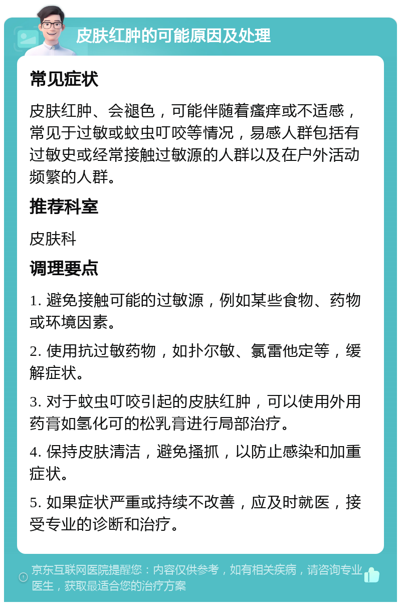 皮肤红肿的可能原因及处理 常见症状 皮肤红肿、会褪色，可能伴随着瘙痒或不适感，常见于过敏或蚊虫叮咬等情况，易感人群包括有过敏史或经常接触过敏源的人群以及在户外活动频繁的人群。 推荐科室 皮肤科 调理要点 1. 避免接触可能的过敏源，例如某些食物、药物或环境因素。 2. 使用抗过敏药物，如扑尔敏、氯雷他定等，缓解症状。 3. 对于蚊虫叮咬引起的皮肤红肿，可以使用外用药膏如氢化可的松乳膏进行局部治疗。 4. 保持皮肤清洁，避免搔抓，以防止感染和加重症状。 5. 如果症状严重或持续不改善，应及时就医，接受专业的诊断和治疗。