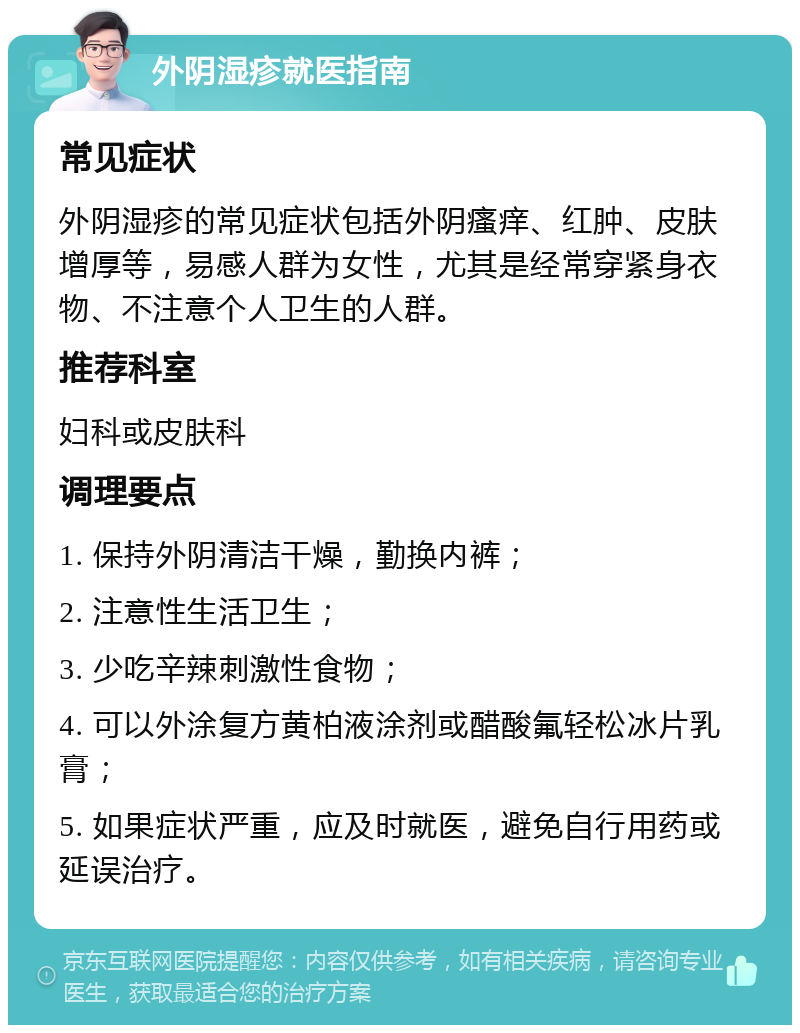 外阴湿疹就医指南 常见症状 外阴湿疹的常见症状包括外阴瘙痒、红肿、皮肤增厚等，易感人群为女性，尤其是经常穿紧身衣物、不注意个人卫生的人群。 推荐科室 妇科或皮肤科 调理要点 1. 保持外阴清洁干燥，勤换内裤； 2. 注意性生活卫生； 3. 少吃辛辣刺激性食物； 4. 可以外涂复方黄柏液涂剂或醋酸氟轻松冰片乳膏； 5. 如果症状严重，应及时就医，避免自行用药或延误治疗。