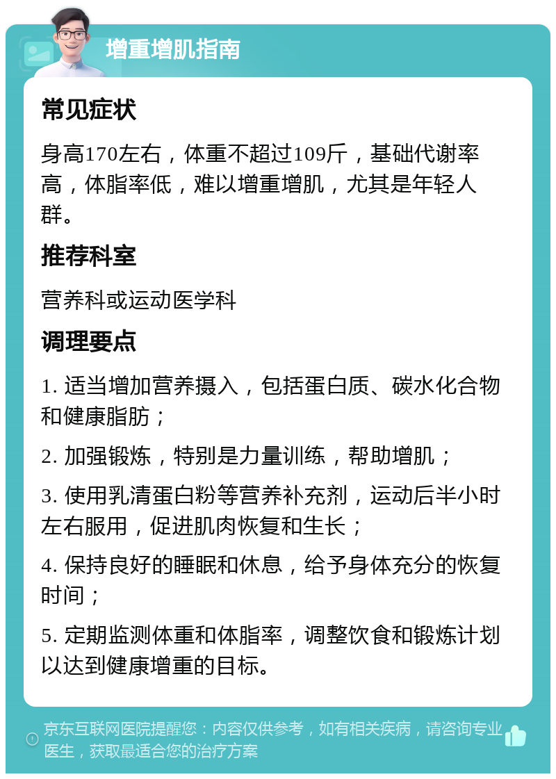 增重增肌指南 常见症状 身高170左右，体重不超过109斤，基础代谢率高，体脂率低，难以增重增肌，尤其是年轻人群。 推荐科室 营养科或运动医学科 调理要点 1. 适当增加营养摄入，包括蛋白质、碳水化合物和健康脂肪； 2. 加强锻炼，特别是力量训练，帮助增肌； 3. 使用乳清蛋白粉等营养补充剂，运动后半小时左右服用，促进肌肉恢复和生长； 4. 保持良好的睡眠和休息，给予身体充分的恢复时间； 5. 定期监测体重和体脂率，调整饮食和锻炼计划以达到健康增重的目标。