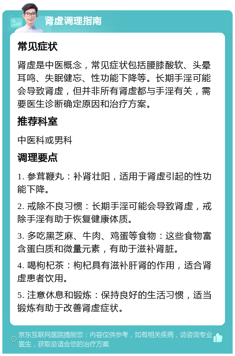 肾虚调理指南 常见症状 肾虚是中医概念，常见症状包括腰膝酸软、头晕耳鸣、失眠健忘、性功能下降等。长期手淫可能会导致肾虚，但并非所有肾虚都与手淫有关，需要医生诊断确定原因和治疗方案。 推荐科室 中医科或男科 调理要点 1. 参茸鞭丸：补肾壮阳，适用于肾虚引起的性功能下降。 2. 戒除不良习惯：长期手淫可能会导致肾虚，戒除手淫有助于恢复健康体质。 3. 多吃黑芝麻、牛肉、鸡蛋等食物：这些食物富含蛋白质和微量元素，有助于滋补肾脏。 4. 喝枸杞茶：枸杞具有滋补肝肾的作用，适合肾虚患者饮用。 5. 注意休息和锻炼：保持良好的生活习惯，适当锻炼有助于改善肾虚症状。