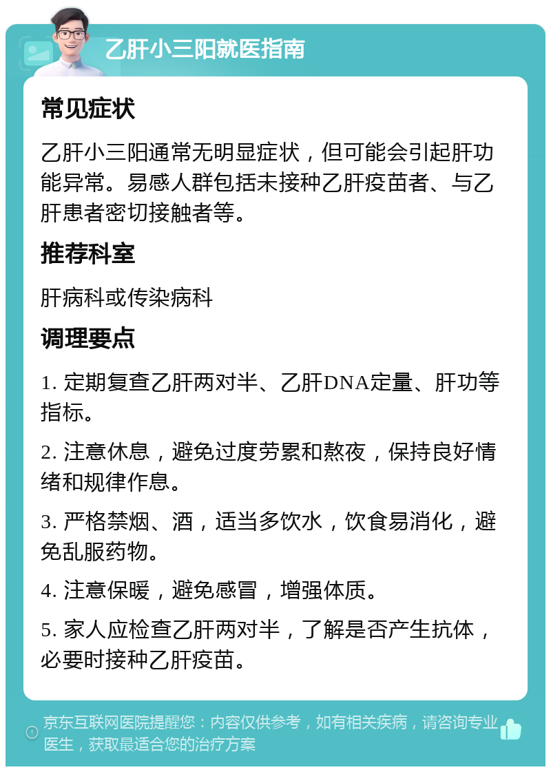 乙肝小三阳就医指南 常见症状 乙肝小三阳通常无明显症状，但可能会引起肝功能异常。易感人群包括未接种乙肝疫苗者、与乙肝患者密切接触者等。 推荐科室 肝病科或传染病科 调理要点 1. 定期复查乙肝两对半、乙肝DNA定量、肝功等指标。 2. 注意休息，避免过度劳累和熬夜，保持良好情绪和规律作息。 3. 严格禁烟、酒，适当多饮水，饮食易消化，避免乱服药物。 4. 注意保暖，避免感冒，增强体质。 5. 家人应检查乙肝两对半，了解是否产生抗体，必要时接种乙肝疫苗。