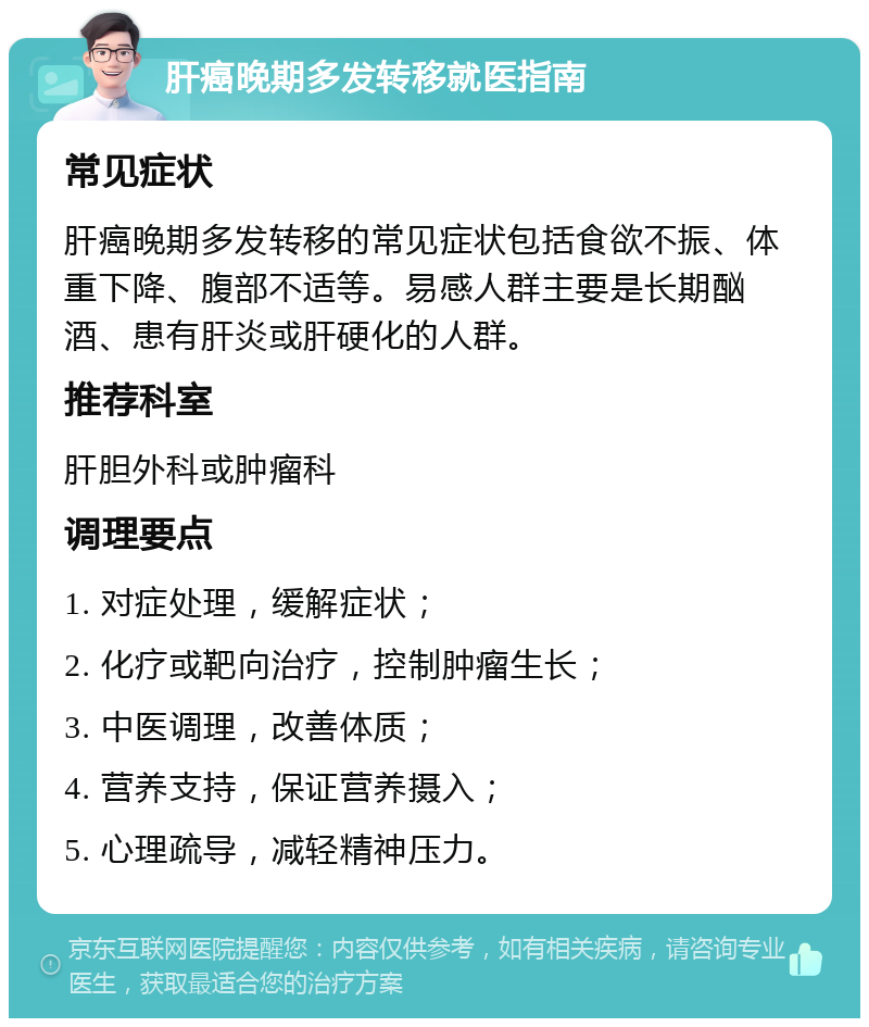 肝癌晚期多发转移就医指南 常见症状 肝癌晚期多发转移的常见症状包括食欲不振、体重下降、腹部不适等。易感人群主要是长期酗酒、患有肝炎或肝硬化的人群。 推荐科室 肝胆外科或肿瘤科 调理要点 1. 对症处理，缓解症状； 2. 化疗或靶向治疗，控制肿瘤生长； 3. 中医调理，改善体质； 4. 营养支持，保证营养摄入； 5. 心理疏导，减轻精神压力。