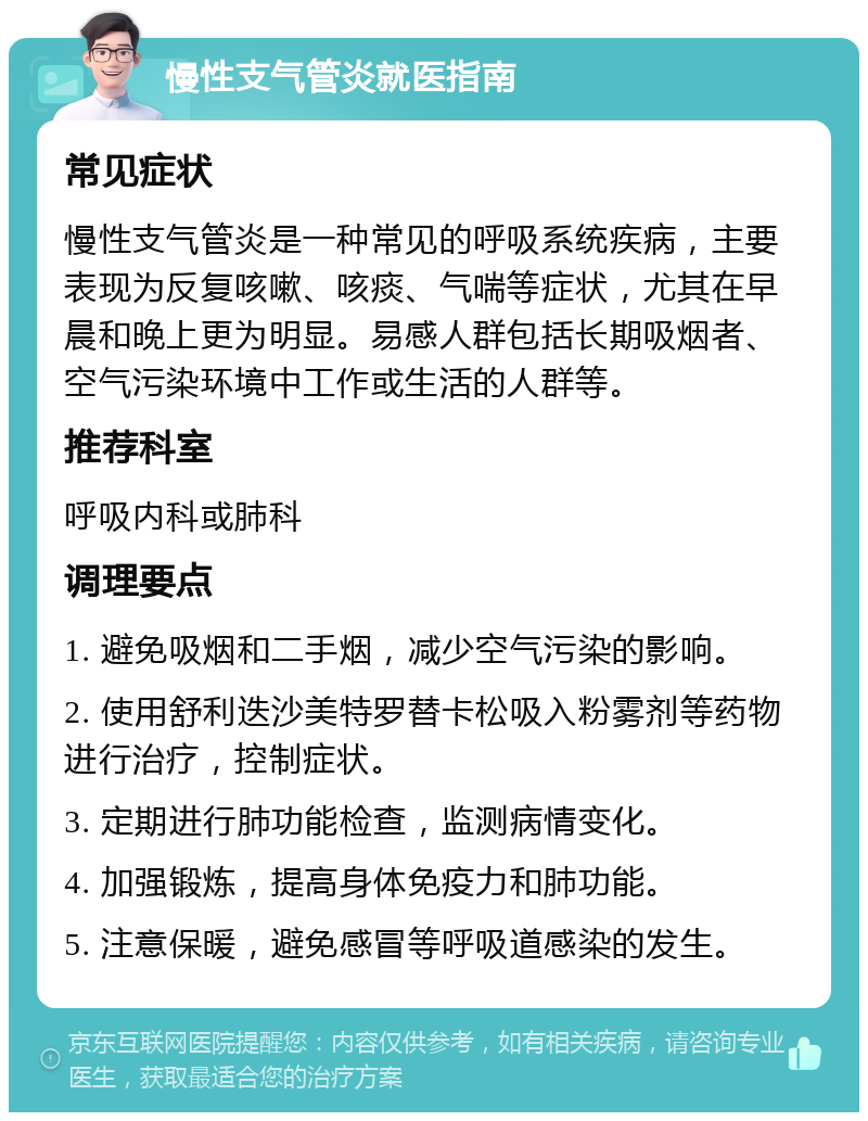 慢性支气管炎就医指南 常见症状 慢性支气管炎是一种常见的呼吸系统疾病，主要表现为反复咳嗽、咳痰、气喘等症状，尤其在早晨和晚上更为明显。易感人群包括长期吸烟者、空气污染环境中工作或生活的人群等。 推荐科室 呼吸内科或肺科 调理要点 1. 避免吸烟和二手烟，减少空气污染的影响。 2. 使用舒利迭沙美特罗替卡松吸入粉雾剂等药物进行治疗，控制症状。 3. 定期进行肺功能检查，监测病情变化。 4. 加强锻炼，提高身体免疫力和肺功能。 5. 注意保暖，避免感冒等呼吸道感染的发生。