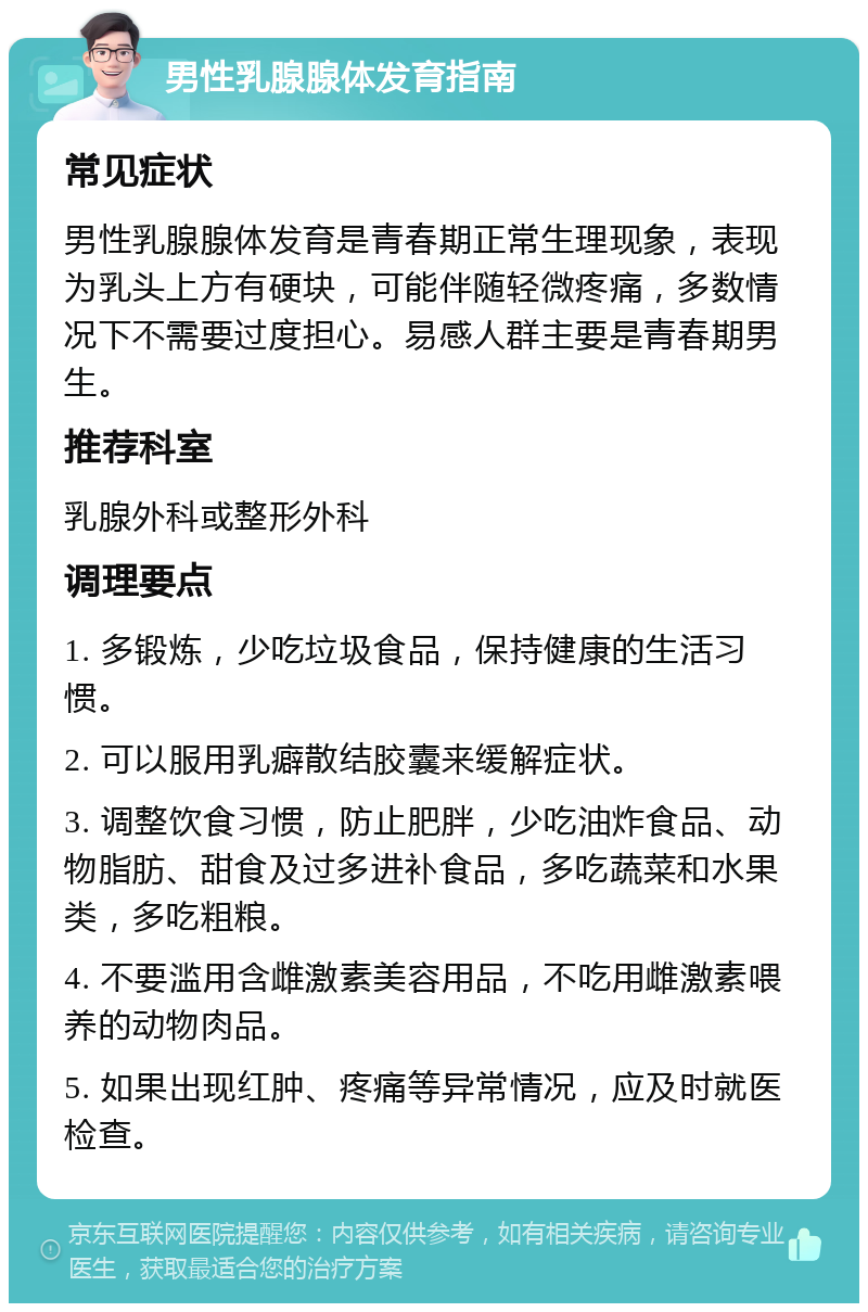 男性乳腺腺体发育指南 常见症状 男性乳腺腺体发育是青春期正常生理现象，表现为乳头上方有硬块，可能伴随轻微疼痛，多数情况下不需要过度担心。易感人群主要是青春期男生。 推荐科室 乳腺外科或整形外科 调理要点 1. 多锻炼，少吃垃圾食品，保持健康的生活习惯。 2. 可以服用乳癖散结胶囊来缓解症状。 3. 调整饮食习惯，防止肥胖，少吃油炸食品、动物脂肪、甜食及过多进补食品，多吃蔬菜和水果类，多吃粗粮。 4. 不要滥用含雌激素美容用品，不吃用雌激素喂养的动物肉品。 5. 如果出现红肿、疼痛等异常情况，应及时就医检查。