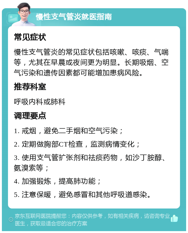 慢性支气管炎就医指南 常见症状 慢性支气管炎的常见症状包括咳嗽、咳痰、气喘等，尤其在早晨或夜间更为明显。长期吸烟、空气污染和遗传因素都可能增加患病风险。 推荐科室 呼吸内科或肺科 调理要点 1. 戒烟，避免二手烟和空气污染； 2. 定期做胸部CT检查，监测病情变化； 3. 使用支气管扩张剂和祛痰药物，如沙丁胺醇、氨溴索等； 4. 加强锻炼，提高肺功能； 5. 注意保暖，避免感冒和其他呼吸道感染。