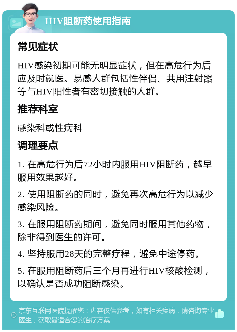 HIV阻断药使用指南 常见症状 HIV感染初期可能无明显症状，但在高危行为后应及时就医。易感人群包括性伴侣、共用注射器等与HIV阳性者有密切接触的人群。 推荐科室 感染科或性病科 调理要点 1. 在高危行为后72小时内服用HIV阻断药，越早服用效果越好。 2. 使用阻断药的同时，避免再次高危行为以减少感染风险。 3. 在服用阻断药期间，避免同时服用其他药物，除非得到医生的许可。 4. 坚持服用28天的完整疗程，避免中途停药。 5. 在服用阻断药后三个月再进行HIV核酸检测，以确认是否成功阻断感染。