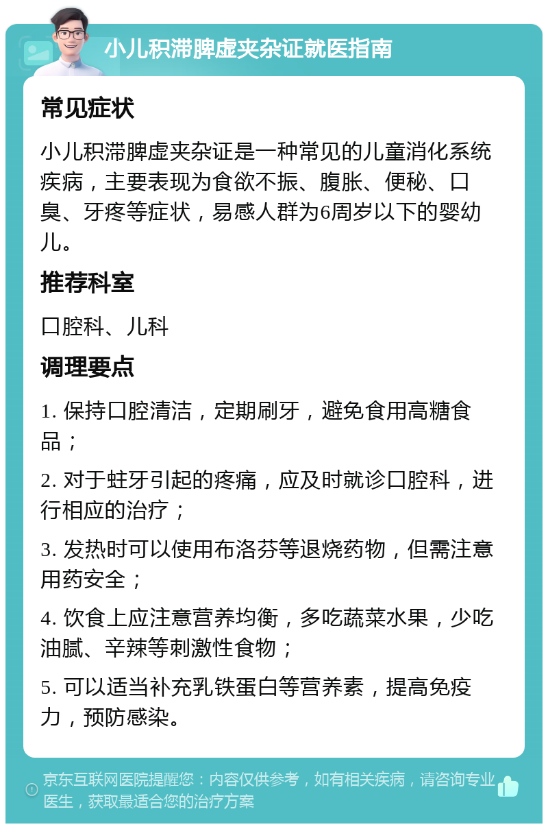 小儿积滞脾虚夹杂证就医指南 常见症状 小儿积滞脾虚夹杂证是一种常见的儿童消化系统疾病，主要表现为食欲不振、腹胀、便秘、口臭、牙疼等症状，易感人群为6周岁以下的婴幼儿。 推荐科室 口腔科、儿科 调理要点 1. 保持口腔清洁，定期刷牙，避免食用高糖食品； 2. 对于蛀牙引起的疼痛，应及时就诊口腔科，进行相应的治疗； 3. 发热时可以使用布洛芬等退烧药物，但需注意用药安全； 4. 饮食上应注意营养均衡，多吃蔬菜水果，少吃油腻、辛辣等刺激性食物； 5. 可以适当补充乳铁蛋白等营养素，提高免疫力，预防感染。