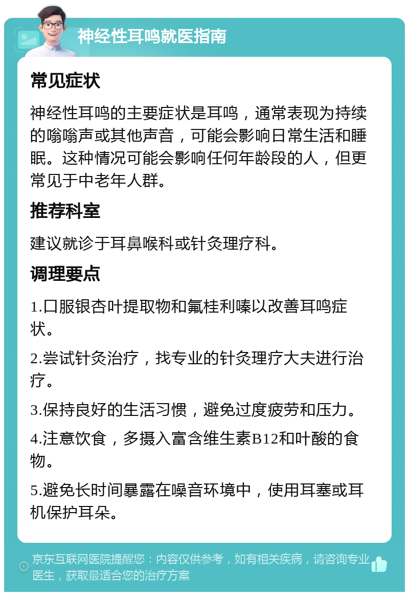 神经性耳鸣就医指南 常见症状 神经性耳鸣的主要症状是耳鸣，通常表现为持续的嗡嗡声或其他声音，可能会影响日常生活和睡眠。这种情况可能会影响任何年龄段的人，但更常见于中老年人群。 推荐科室 建议就诊于耳鼻喉科或针灸理疗科。 调理要点 1.口服银杏叶提取物和氟桂利嗪以改善耳鸣症状。 2.尝试针灸治疗，找专业的针灸理疗大夫进行治疗。 3.保持良好的生活习惯，避免过度疲劳和压力。 4.注意饮食，多摄入富含维生素B12和叶酸的食物。 5.避免长时间暴露在噪音环境中，使用耳塞或耳机保护耳朵。