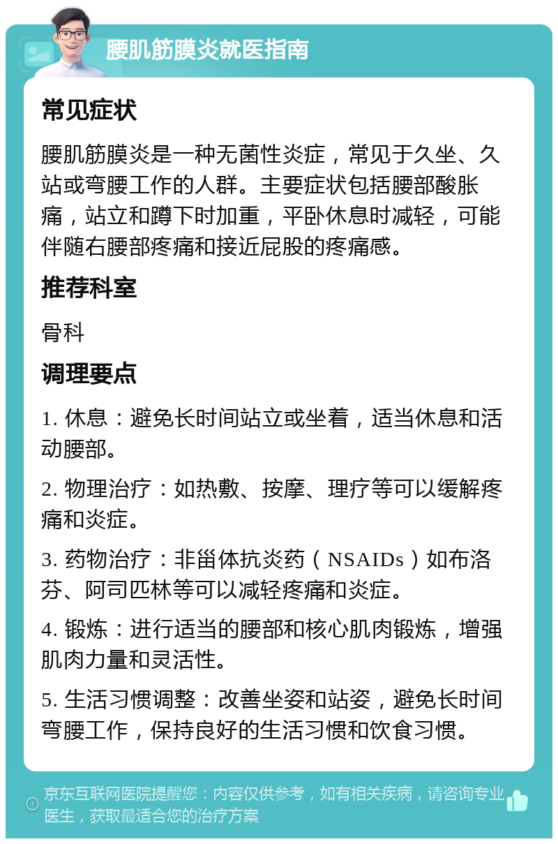 腰肌筋膜炎就医指南 常见症状 腰肌筋膜炎是一种无菌性炎症，常见于久坐、久站或弯腰工作的人群。主要症状包括腰部酸胀痛，站立和蹲下时加重，平卧休息时减轻，可能伴随右腰部疼痛和接近屁股的疼痛感。 推荐科室 骨科 调理要点 1. 休息：避免长时间站立或坐着，适当休息和活动腰部。 2. 物理治疗：如热敷、按摩、理疗等可以缓解疼痛和炎症。 3. 药物治疗：非甾体抗炎药（NSAIDs）如布洛芬、阿司匹林等可以减轻疼痛和炎症。 4. 锻炼：进行适当的腰部和核心肌肉锻炼，增强肌肉力量和灵活性。 5. 生活习惯调整：改善坐姿和站姿，避免长时间弯腰工作，保持良好的生活习惯和饮食习惯。