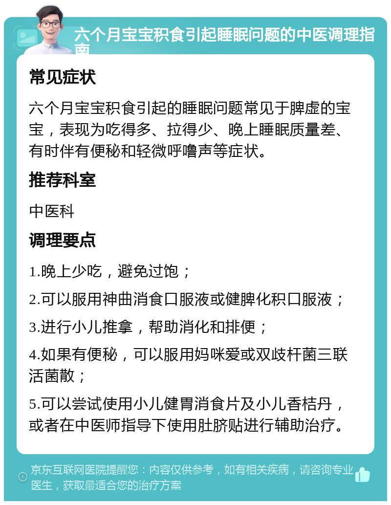 六个月宝宝积食引起睡眠问题的中医调理指南 常见症状 六个月宝宝积食引起的睡眠问题常见于脾虚的宝宝，表现为吃得多、拉得少、晚上睡眠质量差、有时伴有便秘和轻微呼噜声等症状。 推荐科室 中医科 调理要点 1.晚上少吃，避免过饱； 2.可以服用神曲消食口服液或健脾化积口服液； 3.进行小儿推拿，帮助消化和排便； 4.如果有便秘，可以服用妈咪爱或双歧杆菌三联活菌散； 5.可以尝试使用小儿健胃消食片及小儿香桔丹，或者在中医师指导下使用肚脐贴进行辅助治疗。