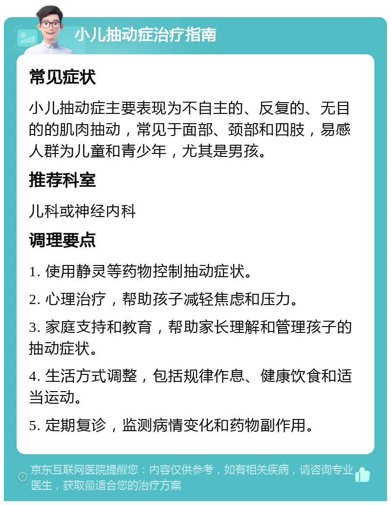 小儿抽动症治疗指南 常见症状 小儿抽动症主要表现为不自主的、反复的、无目的的肌肉抽动，常见于面部、颈部和四肢，易感人群为儿童和青少年，尤其是男孩。 推荐科室 儿科或神经内科 调理要点 1. 使用静灵等药物控制抽动症状。 2. 心理治疗，帮助孩子减轻焦虑和压力。 3. 家庭支持和教育，帮助家长理解和管理孩子的抽动症状。 4. 生活方式调整，包括规律作息、健康饮食和适当运动。 5. 定期复诊，监测病情变化和药物副作用。