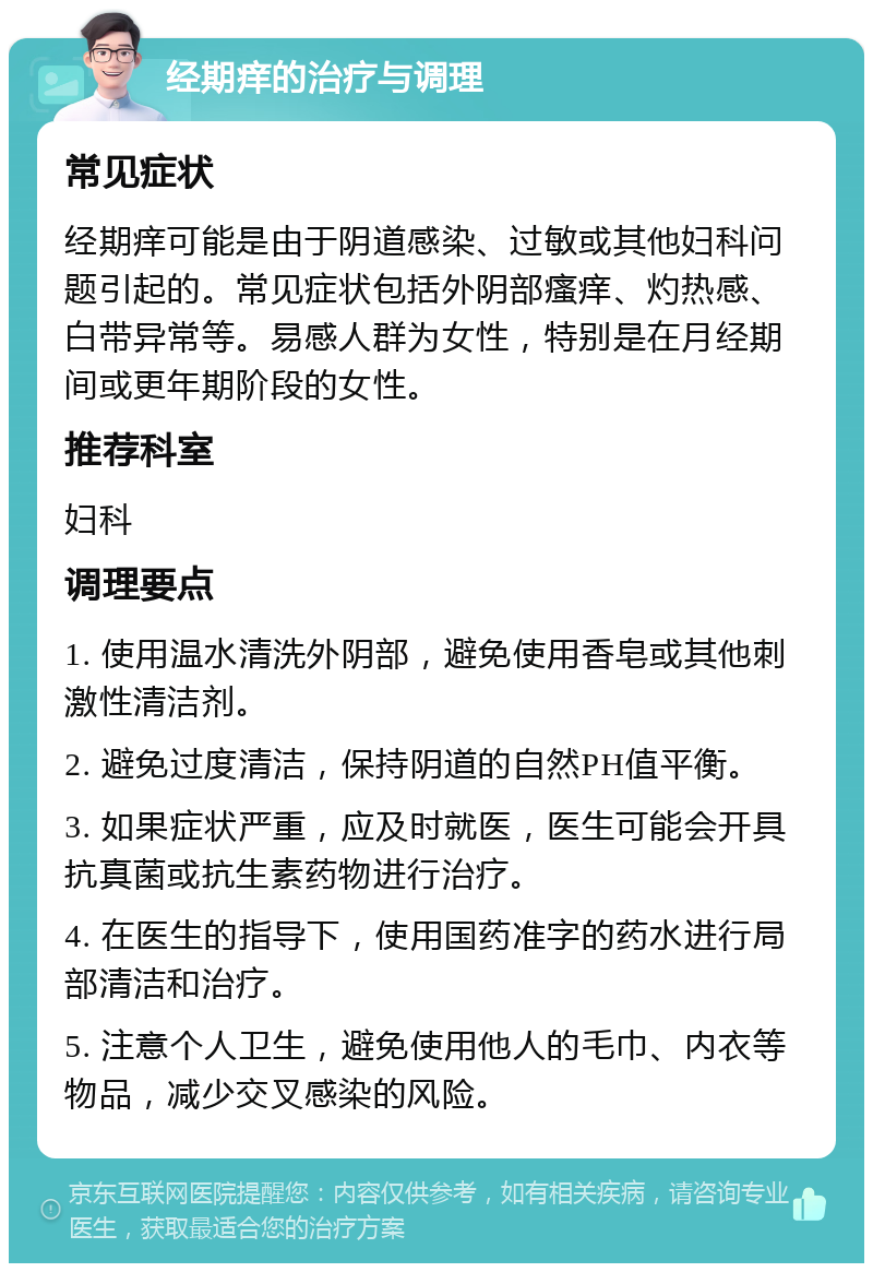 经期痒的治疗与调理 常见症状 经期痒可能是由于阴道感染、过敏或其他妇科问题引起的。常见症状包括外阴部瘙痒、灼热感、白带异常等。易感人群为女性，特别是在月经期间或更年期阶段的女性。 推荐科室 妇科 调理要点 1. 使用温水清洗外阴部，避免使用香皂或其他刺激性清洁剂。 2. 避免过度清洁，保持阴道的自然PH值平衡。 3. 如果症状严重，应及时就医，医生可能会开具抗真菌或抗生素药物进行治疗。 4. 在医生的指导下，使用国药准字的药水进行局部清洁和治疗。 5. 注意个人卫生，避免使用他人的毛巾、内衣等物品，减少交叉感染的风险。