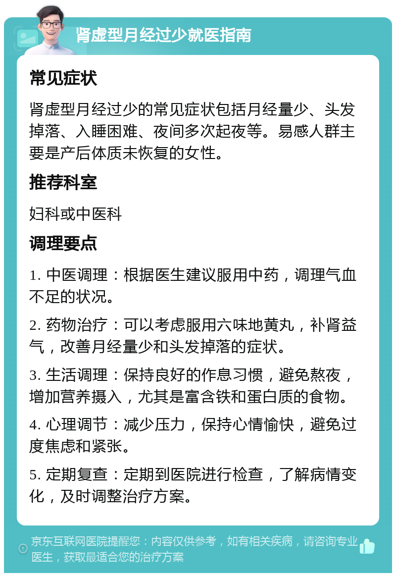 肾虚型月经过少就医指南 常见症状 肾虚型月经过少的常见症状包括月经量少、头发掉落、入睡困难、夜间多次起夜等。易感人群主要是产后体质未恢复的女性。 推荐科室 妇科或中医科 调理要点 1. 中医调理：根据医生建议服用中药，调理气血不足的状况。 2. 药物治疗：可以考虑服用六味地黄丸，补肾益气，改善月经量少和头发掉落的症状。 3. 生活调理：保持良好的作息习惯，避免熬夜，增加营养摄入，尤其是富含铁和蛋白质的食物。 4. 心理调节：减少压力，保持心情愉快，避免过度焦虑和紧张。 5. 定期复查：定期到医院进行检查，了解病情变化，及时调整治疗方案。