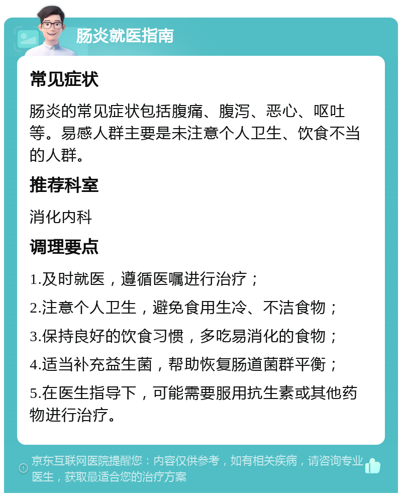 肠炎就医指南 常见症状 肠炎的常见症状包括腹痛、腹泻、恶心、呕吐等。易感人群主要是未注意个人卫生、饮食不当的人群。 推荐科室 消化内科 调理要点 1.及时就医，遵循医嘱进行治疗； 2.注意个人卫生，避免食用生冷、不洁食物； 3.保持良好的饮食习惯，多吃易消化的食物； 4.适当补充益生菌，帮助恢复肠道菌群平衡； 5.在医生指导下，可能需要服用抗生素或其他药物进行治疗。