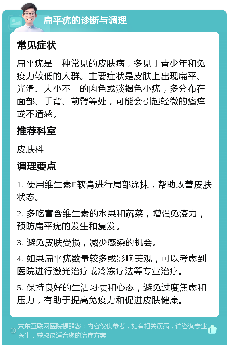 扁平疣的诊断与调理 常见症状 扁平疣是一种常见的皮肤病，多见于青少年和免疫力较低的人群。主要症状是皮肤上出现扁平、光滑、大小不一的肉色或淡褐色小疣，多分布在面部、手背、前臂等处，可能会引起轻微的瘙痒或不适感。 推荐科室 皮肤科 调理要点 1. 使用维生素E软膏进行局部涂抹，帮助改善皮肤状态。 2. 多吃富含维生素的水果和蔬菜，增强免疫力，预防扁平疣的发生和复发。 3. 避免皮肤受损，减少感染的机会。 4. 如果扁平疣数量较多或影响美观，可以考虑到医院进行激光治疗或冷冻疗法等专业治疗。 5. 保持良好的生活习惯和心态，避免过度焦虑和压力，有助于提高免疫力和促进皮肤健康。