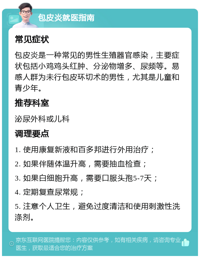 包皮炎就医指南 常见症状 包皮炎是一种常见的男性生殖器官感染，主要症状包括小鸡鸡头红肿、分泌物增多、尿频等。易感人群为未行包皮环切术的男性，尤其是儿童和青少年。 推荐科室 泌尿外科或儿科 调理要点 1. 使用康复新液和百多邦进行外用治疗； 2. 如果伴随体温升高，需要抽血检查； 3. 如果白细胞升高，需要口服头孢5-7天； 4. 定期复查尿常规； 5. 注意个人卫生，避免过度清洁和使用刺激性洗涤剂。