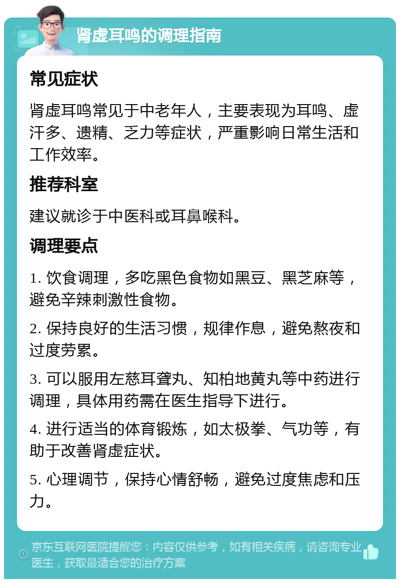 肾虚耳鸣的调理指南 常见症状 肾虚耳鸣常见于中老年人，主要表现为耳鸣、虚汗多、遗精、乏力等症状，严重影响日常生活和工作效率。 推荐科室 建议就诊于中医科或耳鼻喉科。 调理要点 1. 饮食调理，多吃黑色食物如黑豆、黑芝麻等，避免辛辣刺激性食物。 2. 保持良好的生活习惯，规律作息，避免熬夜和过度劳累。 3. 可以服用左慈耳聋丸、知柏地黄丸等中药进行调理，具体用药需在医生指导下进行。 4. 进行适当的体育锻炼，如太极拳、气功等，有助于改善肾虚症状。 5. 心理调节，保持心情舒畅，避免过度焦虑和压力。