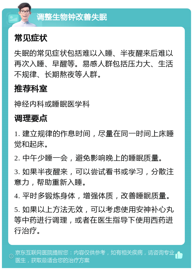 调整生物钟改善失眠 常见症状 失眠的常见症状包括难以入睡、半夜醒来后难以再次入睡、早醒等。易感人群包括压力大、生活不规律、长期熬夜等人群。 推荐科室 神经内科或睡眠医学科 调理要点 1. 建立规律的作息时间，尽量在同一时间上床睡觉和起床。 2. 中午少睡一会，避免影响晚上的睡眠质量。 3. 如果半夜醒来，可以尝试看书或学习，分散注意力，帮助重新入睡。 4. 平时多锻炼身体，增强体质，改善睡眠质量。 5. 如果以上方法无效，可以考虑使用安神补心丸等中药进行调理，或者在医生指导下使用西药进行治疗。