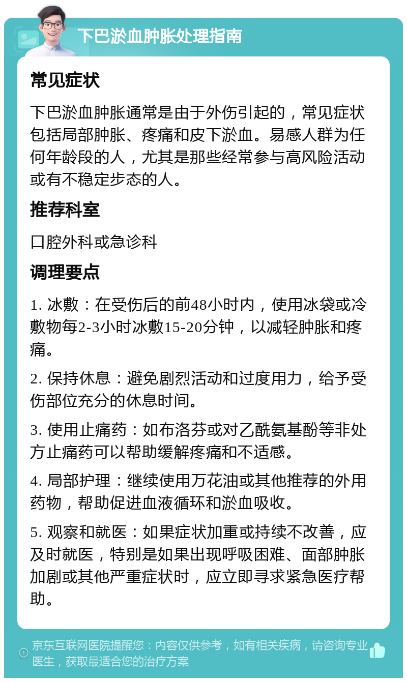 下巴淤血肿胀处理指南 常见症状 下巴淤血肿胀通常是由于外伤引起的，常见症状包括局部肿胀、疼痛和皮下淤血。易感人群为任何年龄段的人，尤其是那些经常参与高风险活动或有不稳定步态的人。 推荐科室 口腔外科或急诊科 调理要点 1. 冰敷：在受伤后的前48小时内，使用冰袋或冷敷物每2-3小时冰敷15-20分钟，以减轻肿胀和疼痛。 2. 保持休息：避免剧烈活动和过度用力，给予受伤部位充分的休息时间。 3. 使用止痛药：如布洛芬或对乙酰氨基酚等非处方止痛药可以帮助缓解疼痛和不适感。 4. 局部护理：继续使用万花油或其他推荐的外用药物，帮助促进血液循环和淤血吸收。 5. 观察和就医：如果症状加重或持续不改善，应及时就医，特别是如果出现呼吸困难、面部肿胀加剧或其他严重症状时，应立即寻求紧急医疗帮助。