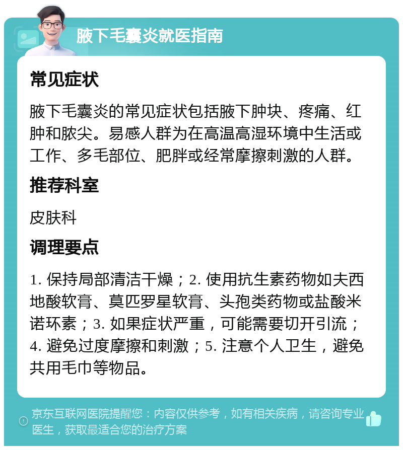 腋下毛囊炎就医指南 常见症状 腋下毛囊炎的常见症状包括腋下肿块、疼痛、红肿和脓尖。易感人群为在高温高湿环境中生活或工作、多毛部位、肥胖或经常摩擦刺激的人群。 推荐科室 皮肤科 调理要点 1. 保持局部清洁干燥；2. 使用抗生素药物如夫西地酸软膏、莫匹罗星软膏、头孢类药物或盐酸米诺环素；3. 如果症状严重，可能需要切开引流；4. 避免过度摩擦和刺激；5. 注意个人卫生，避免共用毛巾等物品。