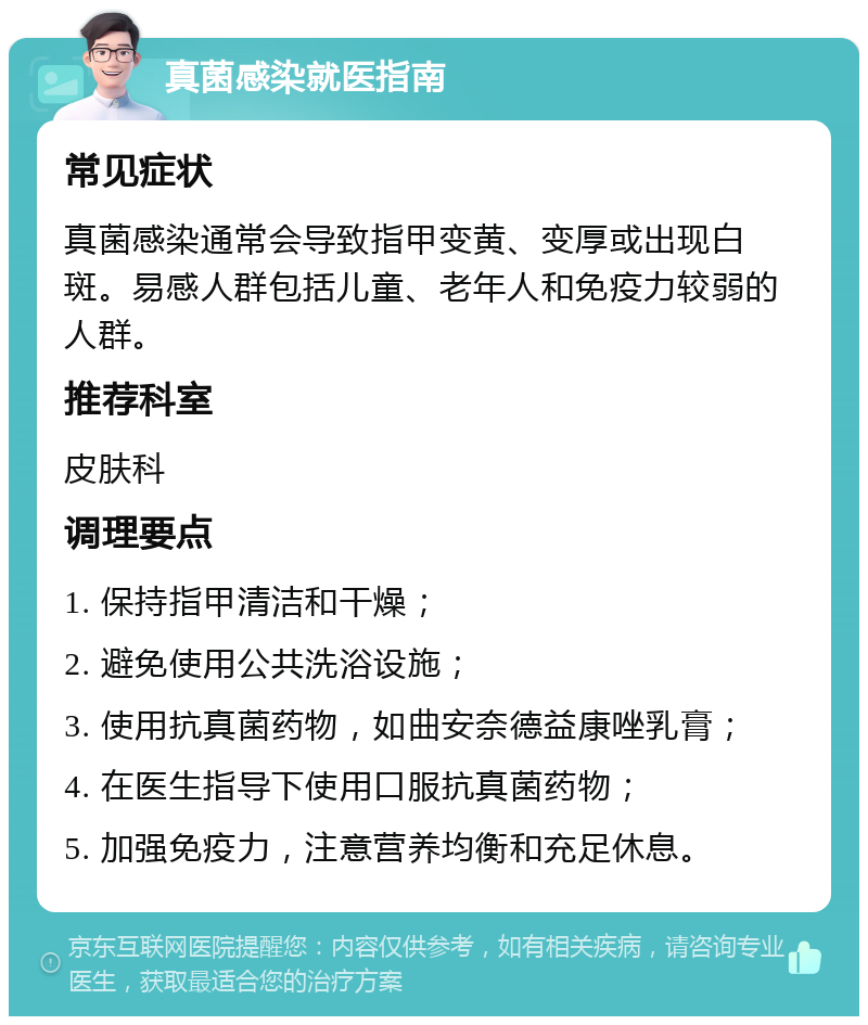 真菌感染就医指南 常见症状 真菌感染通常会导致指甲变黄、变厚或出现白斑。易感人群包括儿童、老年人和免疫力较弱的人群。 推荐科室 皮肤科 调理要点 1. 保持指甲清洁和干燥； 2. 避免使用公共洗浴设施； 3. 使用抗真菌药物，如曲安奈德益康唑乳膏； 4. 在医生指导下使用口服抗真菌药物； 5. 加强免疫力，注意营养均衡和充足休息。