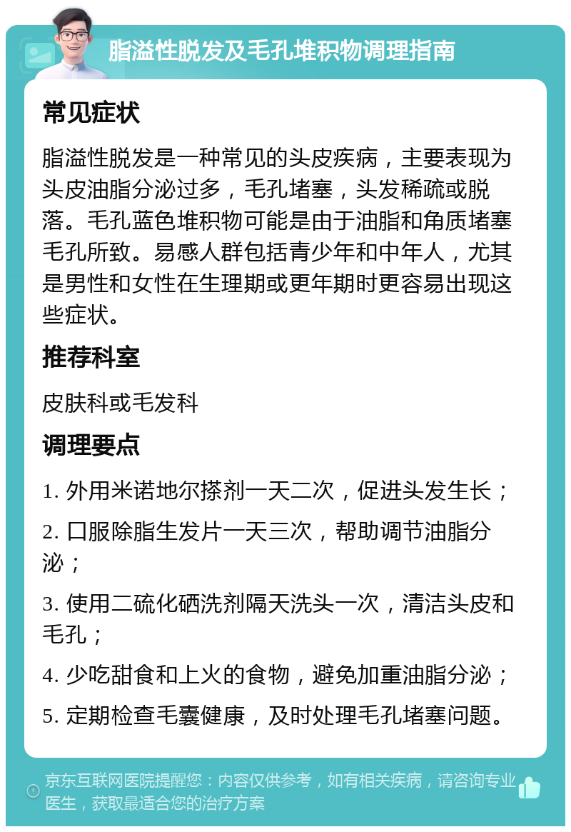 脂溢性脱发及毛孔堆积物调理指南 常见症状 脂溢性脱发是一种常见的头皮疾病，主要表现为头皮油脂分泌过多，毛孔堵塞，头发稀疏或脱落。毛孔蓝色堆积物可能是由于油脂和角质堵塞毛孔所致。易感人群包括青少年和中年人，尤其是男性和女性在生理期或更年期时更容易出现这些症状。 推荐科室 皮肤科或毛发科 调理要点 1. 外用米诺地尔搽剂一天二次，促进头发生长； 2. 口服除脂生发片一天三次，帮助调节油脂分泌； 3. 使用二硫化硒洗剂隔天洗头一次，清洁头皮和毛孔； 4. 少吃甜食和上火的食物，避免加重油脂分泌； 5. 定期检查毛囊健康，及时处理毛孔堵塞问题。