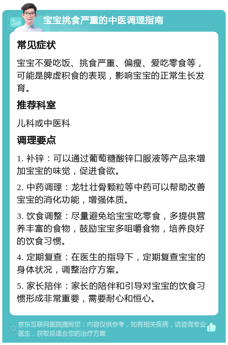 宝宝挑食严重的中医调理指南 常见症状 宝宝不爱吃饭、挑食严重、偏瘦、爱吃零食等，可能是脾虚积食的表现，影响宝宝的正常生长发育。 推荐科室 儿科或中医科 调理要点 1. 补锌：可以通过葡萄糖酸锌口服液等产品来增加宝宝的味觉，促进食欲。 2. 中药调理：龙牡壮骨颗粒等中药可以帮助改善宝宝的消化功能，增强体质。 3. 饮食调整：尽量避免给宝宝吃零食，多提供营养丰富的食物，鼓励宝宝多咀嚼食物，培养良好的饮食习惯。 4. 定期复查：在医生的指导下，定期复查宝宝的身体状况，调整治疗方案。 5. 家长陪伴：家长的陪伴和引导对宝宝的饮食习惯形成非常重要，需要耐心和恒心。