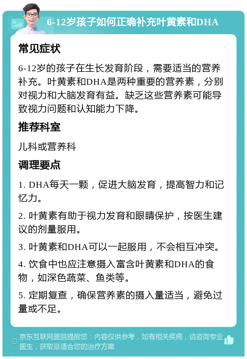 6-12岁孩子如何正确补充叶黄素和DHA 常见症状 6-12岁的孩子在生长发育阶段，需要适当的营养补充。叶黄素和DHA是两种重要的营养素，分别对视力和大脑发育有益。缺乏这些营养素可能导致视力问题和认知能力下降。 推荐科室 儿科或营养科 调理要点 1. DHA每天一颗，促进大脑发育，提高智力和记忆力。 2. 叶黄素有助于视力发育和眼睛保护，按医生建议的剂量服用。 3. 叶黄素和DHA可以一起服用，不会相互冲突。 4. 饮食中也应注意摄入富含叶黄素和DHA的食物，如深色蔬菜、鱼类等。 5. 定期复查，确保营养素的摄入量适当，避免过量或不足。