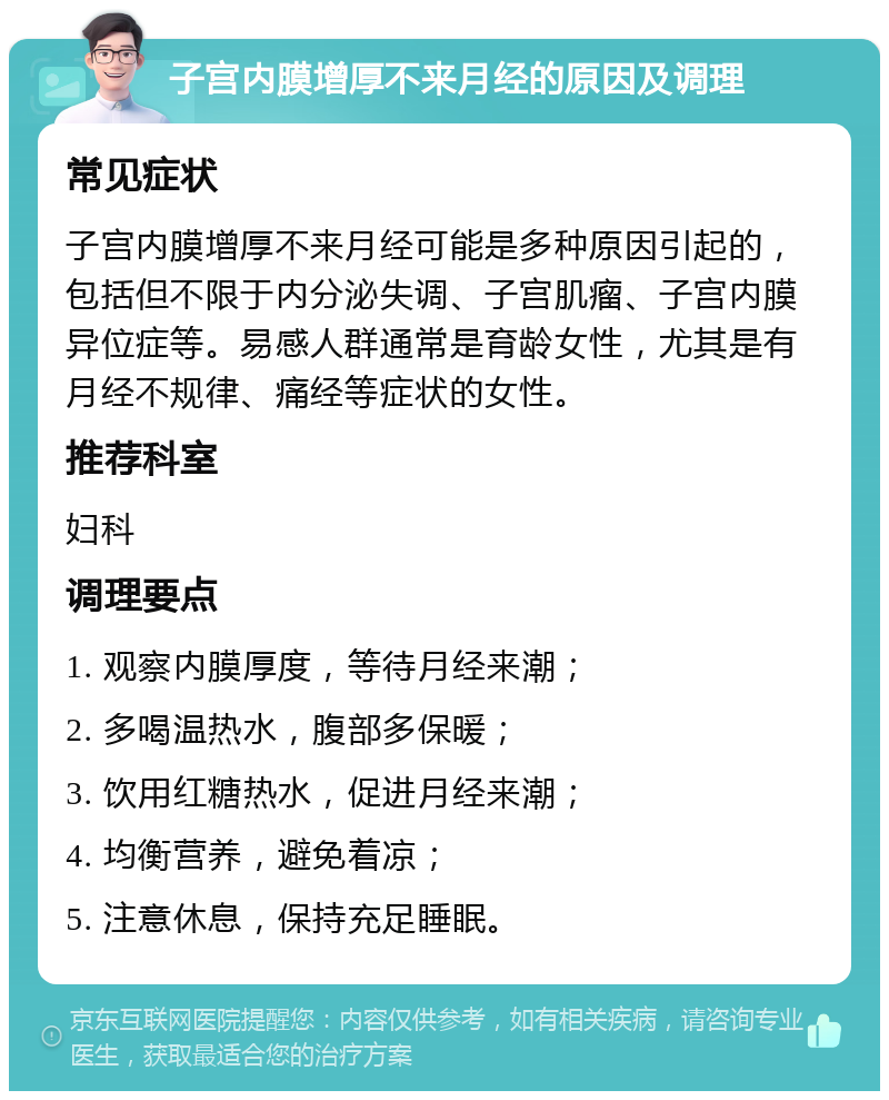 子宫内膜增厚不来月经的原因及调理 常见症状 子宫内膜增厚不来月经可能是多种原因引起的，包括但不限于内分泌失调、子宫肌瘤、子宫内膜异位症等。易感人群通常是育龄女性，尤其是有月经不规律、痛经等症状的女性。 推荐科室 妇科 调理要点 1. 观察内膜厚度，等待月经来潮； 2. 多喝温热水，腹部多保暖； 3. 饮用红糖热水，促进月经来潮； 4. 均衡营养，避免着凉； 5. 注意休息，保持充足睡眠。