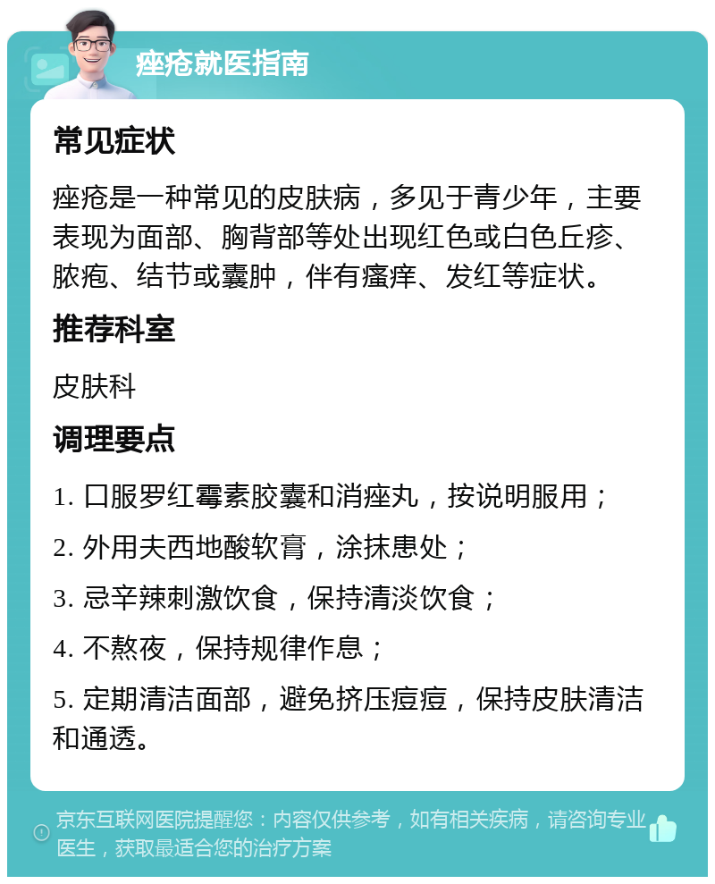 痤疮就医指南 常见症状 痤疮是一种常见的皮肤病，多见于青少年，主要表现为面部、胸背部等处出现红色或白色丘疹、脓疱、结节或囊肿，伴有瘙痒、发红等症状。 推荐科室 皮肤科 调理要点 1. 口服罗红霉素胶囊和消痤丸，按说明服用； 2. 外用夫西地酸软膏，涂抹患处； 3. 忌辛辣刺激饮食，保持清淡饮食； 4. 不熬夜，保持规律作息； 5. 定期清洁面部，避免挤压痘痘，保持皮肤清洁和通透。