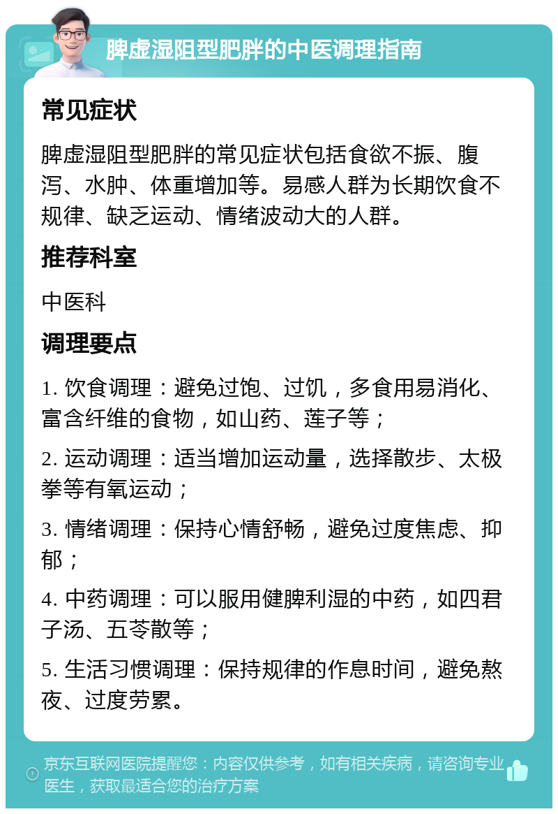 脾虚湿阻型肥胖的中医调理指南 常见症状 脾虚湿阻型肥胖的常见症状包括食欲不振、腹泻、水肿、体重增加等。易感人群为长期饮食不规律、缺乏运动、情绪波动大的人群。 推荐科室 中医科 调理要点 1. 饮食调理：避免过饱、过饥，多食用易消化、富含纤维的食物，如山药、莲子等； 2. 运动调理：适当增加运动量，选择散步、太极拳等有氧运动； 3. 情绪调理：保持心情舒畅，避免过度焦虑、抑郁； 4. 中药调理：可以服用健脾利湿的中药，如四君子汤、五苓散等； 5. 生活习惯调理：保持规律的作息时间，避免熬夜、过度劳累。