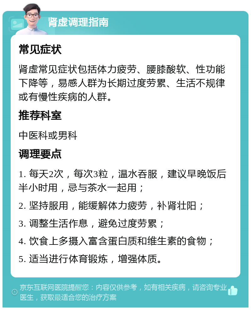 肾虚调理指南 常见症状 肾虚常见症状包括体力疲劳、腰膝酸软、性功能下降等，易感人群为长期过度劳累、生活不规律或有慢性疾病的人群。 推荐科室 中医科或男科 调理要点 1. 每天2次，每次3粒，温水吞服，建议早晚饭后半小时用，忌与茶水一起用； 2. 坚持服用，能缓解体力疲劳，补肾壮阳； 3. 调整生活作息，避免过度劳累； 4. 饮食上多摄入富含蛋白质和维生素的食物； 5. 适当进行体育锻炼，增强体质。